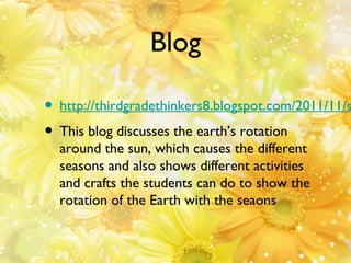 Blog

• http://thirdgradethinkers8.blogspot.com/2011/11/s
• This blog discusses the earth’s rotation
around the sun, which causes the different
seasons and also shows different activities
and crafts the students can do to show the
rotation of the Earth with the seaons

 