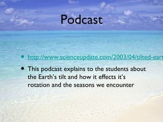 Podcast

• http://www.scienceupdate.com/2003/04/tilted-eart
• This podcast explains to the students about
the Earth’s tilt and how it effects it’s
rotation and the seasons we encounter

 
