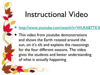 Instructional Video

• http://www.youtube.com/watch?v=WLRA87TKX
• This video from youtube demonstrations
and shows the Earth rotated around the
sun, on it’s tilt and explains the reasonings
for the four different seasons. The video
gives the students and better understanding
of what is actually happening

 