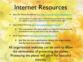 Internet Resources
•

Save Our Planet Foundation http://www.sopf.org/TermsConditions.htm

•

•

Stop Global Warming http://www.stopglobalwarming.org/

•
•

This foundation is a group who is inspired to protect the planet. I can use
this website to show how important it is to treat the Earth right!

This organization talks about global warming and how we are the
contributors and we also have to be the solution.

Earth Organization http://www.earthorganization.org/

•

Just like the two organizations above, this organization
was formed to protect the planet

All organization websites can be used to show
the seriousness of protecting the planet.
Protecting the planet will allow for beautiful
seasons.

 