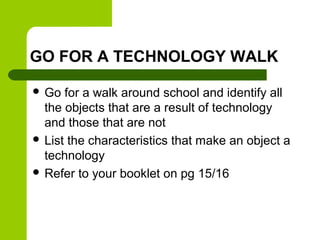 GO FOR A TECHNOLOGY WALK
 Go

for a walk around school and identify all
the objects that are a result of technology
and t...