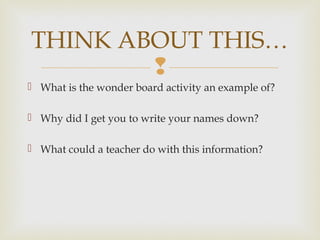 
 What is the wonder board activity an example of?
 Why did I get you to write your names down?
 What could a teacher do with this information?
THINK ABOUT THIS…
 
