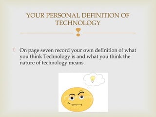 
 On page seven record your own definition of what
you think Technology is and what you think the
nature of technology means.
YOUR PERSONAL DEFINITION OF
TECHNOLOGY
 