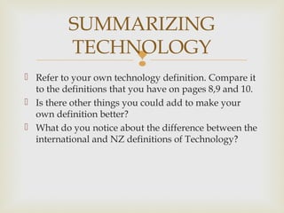 
 Refer to your own technology definition. Compare it
to the definitions that you have on pages 8,9 and 10.
 Is there other things you could add to make your
own definition better?
 What do you notice about the difference between the
international and NZ definitions of Technology?
SUMMARIZING
TECHNOLOGY
 