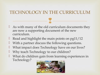 
 As with many of the old curriculum documents they
are now a supporting document of the new
curriculum.
 Read and highlight the main points on pg11/12
 With a partner discuss the following questions.
 What impact does Technology have on our lives?
 Why teach Technology to our children?
 What do children gain from learning experiences in
Technology?
TECHNOLOGY IN THE CURRICULUM
 