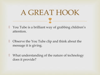 
 You Tube is a brilliant way of grabbing children’s
attention.
 Observe the You Tube clip and think about the
message it is giving.
 What understanding of the nature of technology
does it provide?
A GREAT HOOK
 