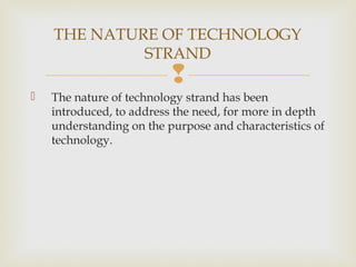 
 The nature of technology strand has been
introduced, to address the need, for more in depth
understanding on the purpose and characteristics of
technology.
THE NATURE OF TECHNOLOGY
STRAND
 
