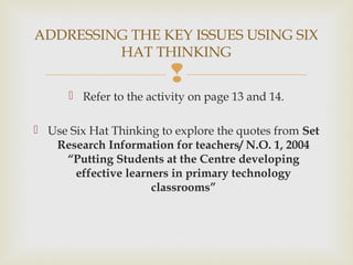 
 Refer to the activity on page 13 and 14.
 Use Six Hat Thinking to explore the quotes from Set
Research Information for teachers/ N.O. 1, 2004
“Putting Students at the Centre developing
effective learners in primary technology
classrooms”
ADDRESSING THE KEY ISSUES USING SIX
HAT THINKING
 