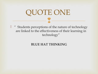 
 “ Students perceptions of the nature of technology
are linked to the effectiveness of their learning in
technology”
BLUE HAT THINKING
QUOTE ONE
 