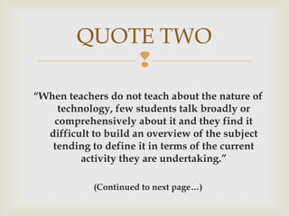 
“When teachers do not teach about the nature of
technology, few students talk broadly or
comprehensively about it and they find it
difficult to build an overview of the subject
tending to define it in terms of the current
activity they are undertaking.”
(Continued to next page…)
QUOTE TWO
 