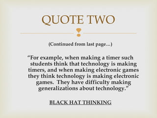 
(Continued from last page…)
“For example, when making a timer such
students think that technology is making
timers, and when making electronic games
they think technology is making electronic
games. They have difficulty making
generalizations about technology.”
BLACK HAT THINKING
QUOTE TWO
 