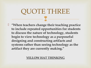 
 “When teachers change their teaching practice
to include repeated opportunities for students
to discuss the nature of technology, students
begin to view technology as a purposeful
designing and constructing artifacts and
systems rather than seeing technology as the
artifact they are currently making.”
YELLOW HAT THINKING
QUOTE THREE
 