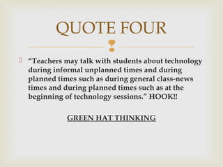 
 “Teachers may talk with students about technology
during informal unplanned times and during
planned times such as during general class-news
times and during planned times such as at the
beginning of technology sessions.” HOOK!!
GREEN HAT THINKING
QUOTE FOUR
 