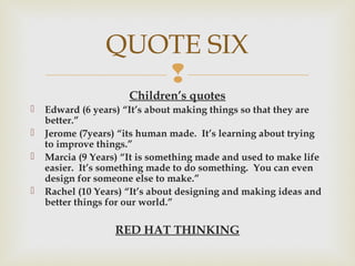 
Children’s quotes
 Edward (6 years) “It’s about making things so that they are
better.”
 Jerome (7years) “its human made. It’s learning about trying
to improve things.”
 Marcia (9 Years) “It is something made and used to make life
easier. It’s something made to do something. You can even
design for someone else to make.”
 Rachel (10 Years) “It’s about designing and making ideas and
better things for our world.”
RED HAT THINKING
QUOTE SIX
 