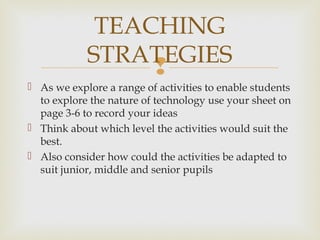 
 As we explore a range of activities to enable students
to explore the nature of technology use your sheet on
page 3-6 to record your ideas
 Think about which level the activities would suit the
best.
 Also consider how could the activities be adapted to
suit junior, middle and senior pupils
TEACHING
STRATEGIES
 