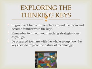
 In groups of two or three rotate around the room and
become familiar with the keys
 Remember to fill out your teaching strategies sheet
as you go
 Be prepared to share with the whole group how the
keys help to explore the nature of technology.
EXPLORING THE
THINKING KEYS
 
