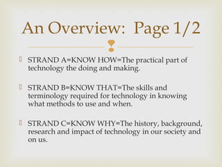 
 STRAND A=KNOW HOW=The practical part of
technology the doing and making.
 STRAND B=KNOW THAT=The skills and
terminology required for technology in knowing
what methods to use and when.
 STRAND C=KNOW WHY=The history, background,
research and impact of technology in our society and
on us.
An Overview: Page 1/2
 
