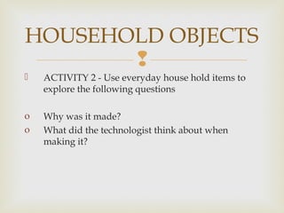 
 ACTIVITY 2 - Use everyday house hold items to
explore the following questions
o Why was it made?
o What did the technologist think about when
making it?
HOUSEHOLD OBJECTS
 