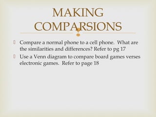 
 Compare a normal phone to a cell phone. What are
the similarities and differences? Refer to pg 17
 Use a Venn diagram to compare board games verses
electronic games. Refer to page 18
MAKING
COMPARSIONS
 