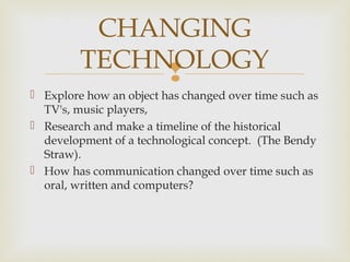 
 Explore how an object has changed over time such as
TV's, music players,
 Research and make a timeline of the historical
development of a technological concept. (The Bendy
Straw).
 How has communication changed over time such as
oral, written and computers?
CHANGING
TECHNOLOGY
 