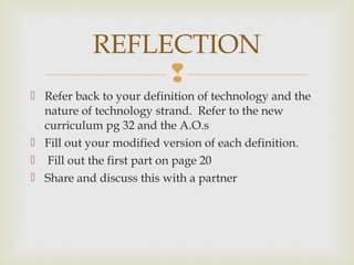 
 Refer back to your definition of technology and the
nature of technology strand. Refer to the new
curriculum pg 32 and the A.O.s
 Fill out your modified version of each definition.
 Fill out the first part on page 20
 Share and discuss this with a partner
REFLECTION
 