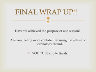 
Have we achieved the purpose of our session?
Are you feeling more confident in using the nature of
technology strand?
 YOU TUBE clip to finish.
FINAL WRAP UP!!
 