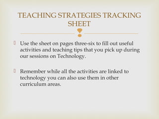 
 Use the sheet on pages three-six to fill out useful
activities and teaching tips that you pick up during
our sessions on Technology.
 Remember while all the activities are linked to
technology you can also use them in other
curriculum areas.
TEACHING STRATEGIES TRACKING
SHEET
 