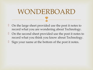 
 On the large sheet provided use the post it notes to
record what you are wondering about Technology.
 On the second sheet provided use the post it notes to
record what you think you know about Technology.
 Sign your name at the bottom of the post it notes.
WONDERBOARD
 