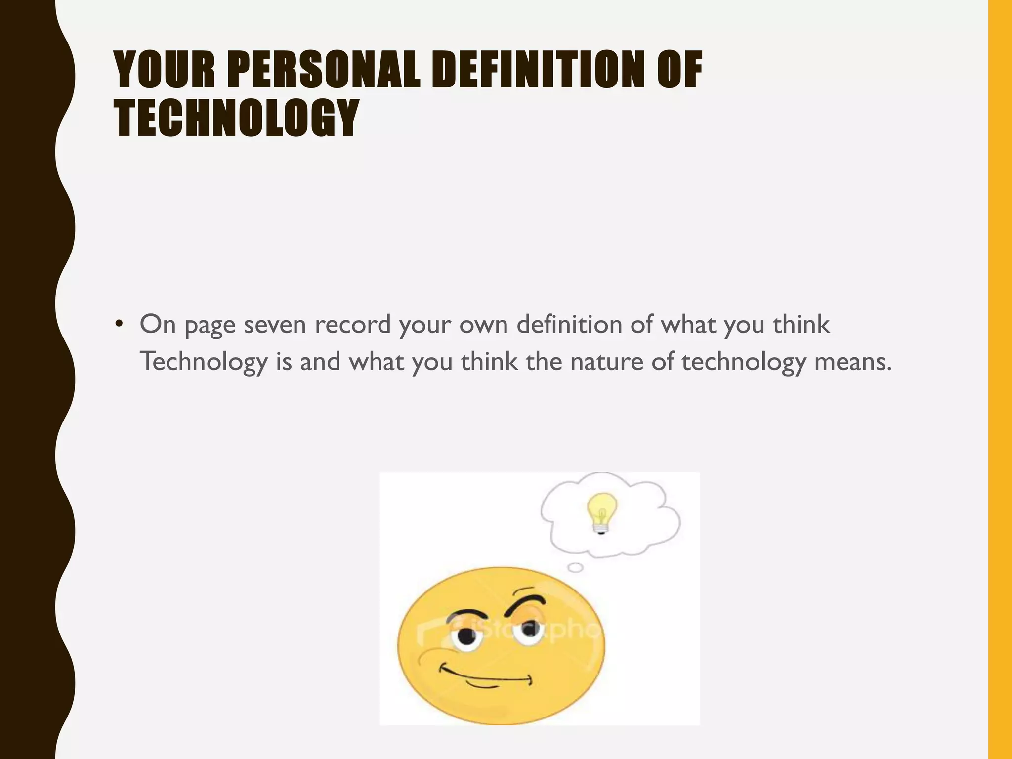 YOUR PERSONAL DEFINITION OF
TECHNOLOGY
• On page seven record your own definition of what you think
Technology is and what you think the nature of technology means.
 