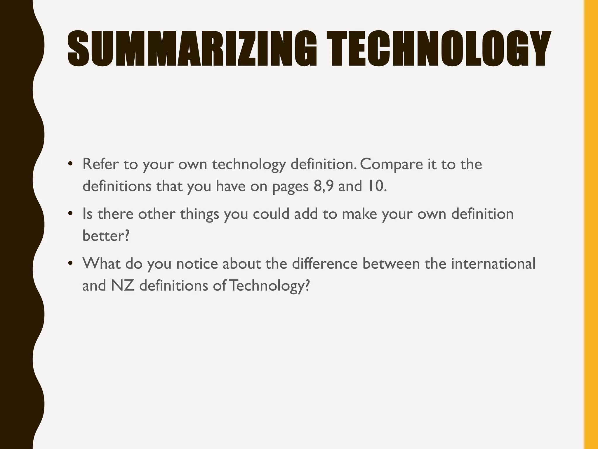 SUMMARIZING TECHNOLOGY
• Refer to your own technology definition. Compare it to the
definitions that you have on pages 8,9 and 10.
• Is there other things you could add to make your own definition
better?
• What do you notice about the difference between the international
and NZ definitions of Technology?
 