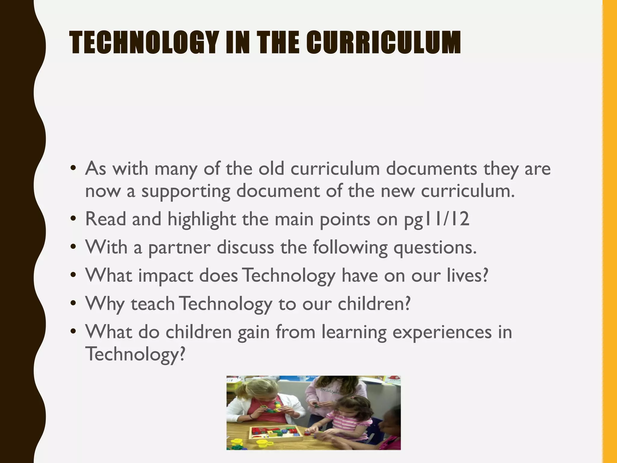 TECHNOLOGY IN THE CURRICULUM
• As with many of the old curriculum documents they are
now a supporting document of the new curriculum.
• Read and highlight the main points on pg11/12
• With a partner discuss the following questions.
• What impact does Technology have on our lives?
• Why teach Technology to our children?
• What do children gain from learning experiences in
Technology?
 