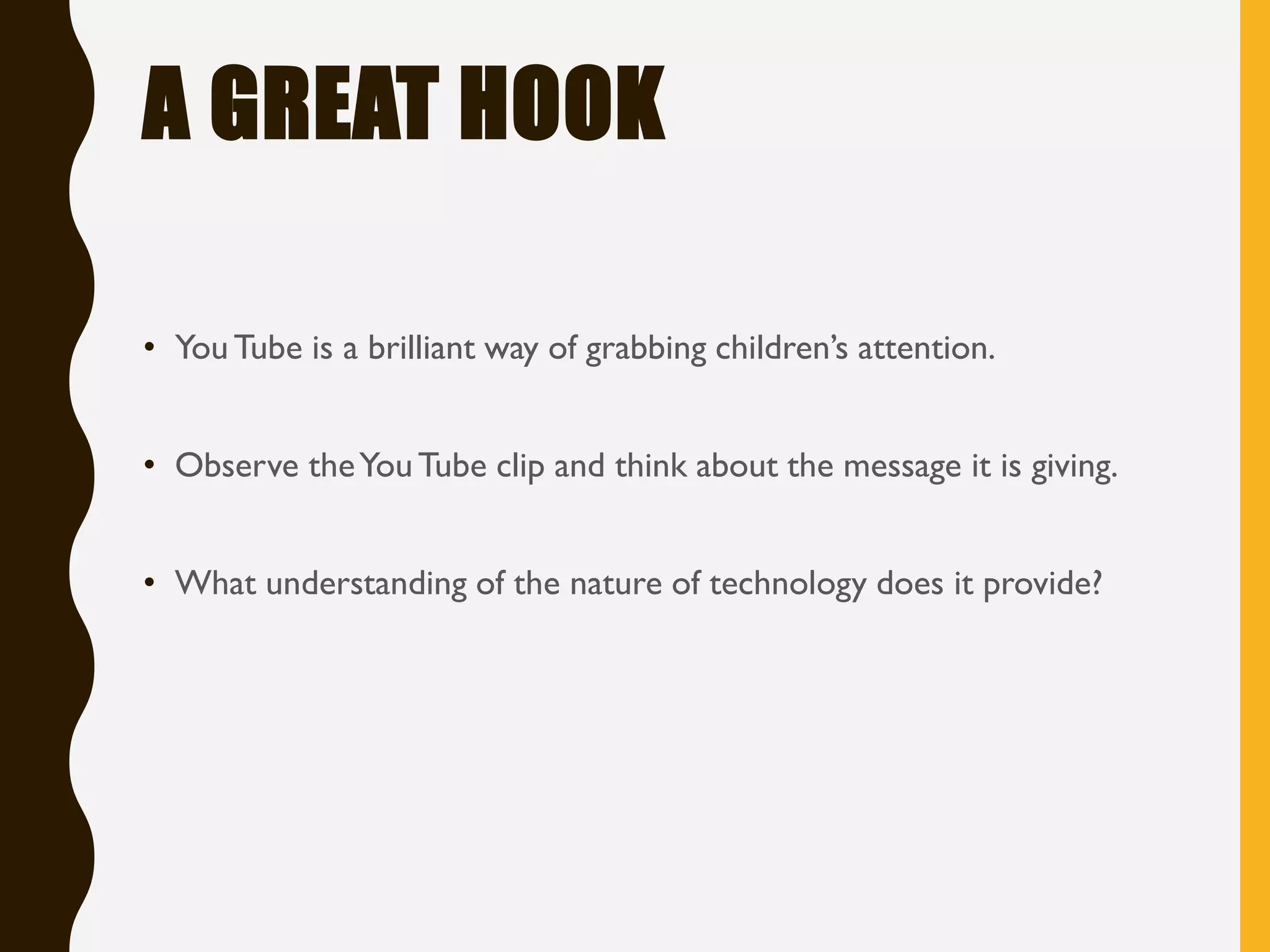 A GREAT HOOK
• YouTube is a brilliant way of grabbing children’s attention.
• Observe theYouTube clip and think about the message it is giving.
• What understanding of the nature of technology does it provide?
 