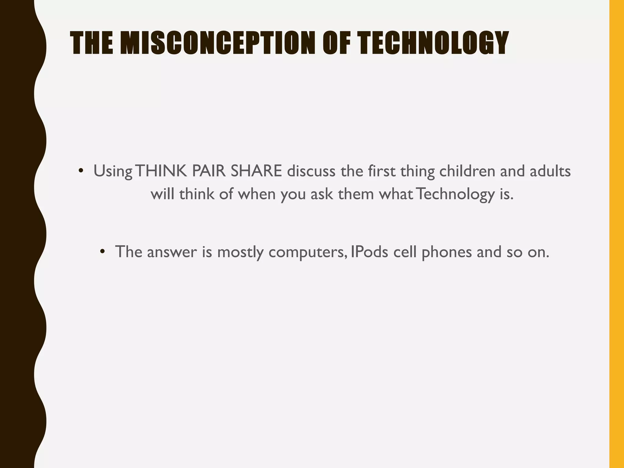 THE MISCONCEPTION OF TECHNOLOGY
• UsingTHINK PAIR SHARE discuss the first thing children and adults
will think of when you ask them whatTechnology is.
• The answer is mostly computers, IPods cell phones and so on.
 