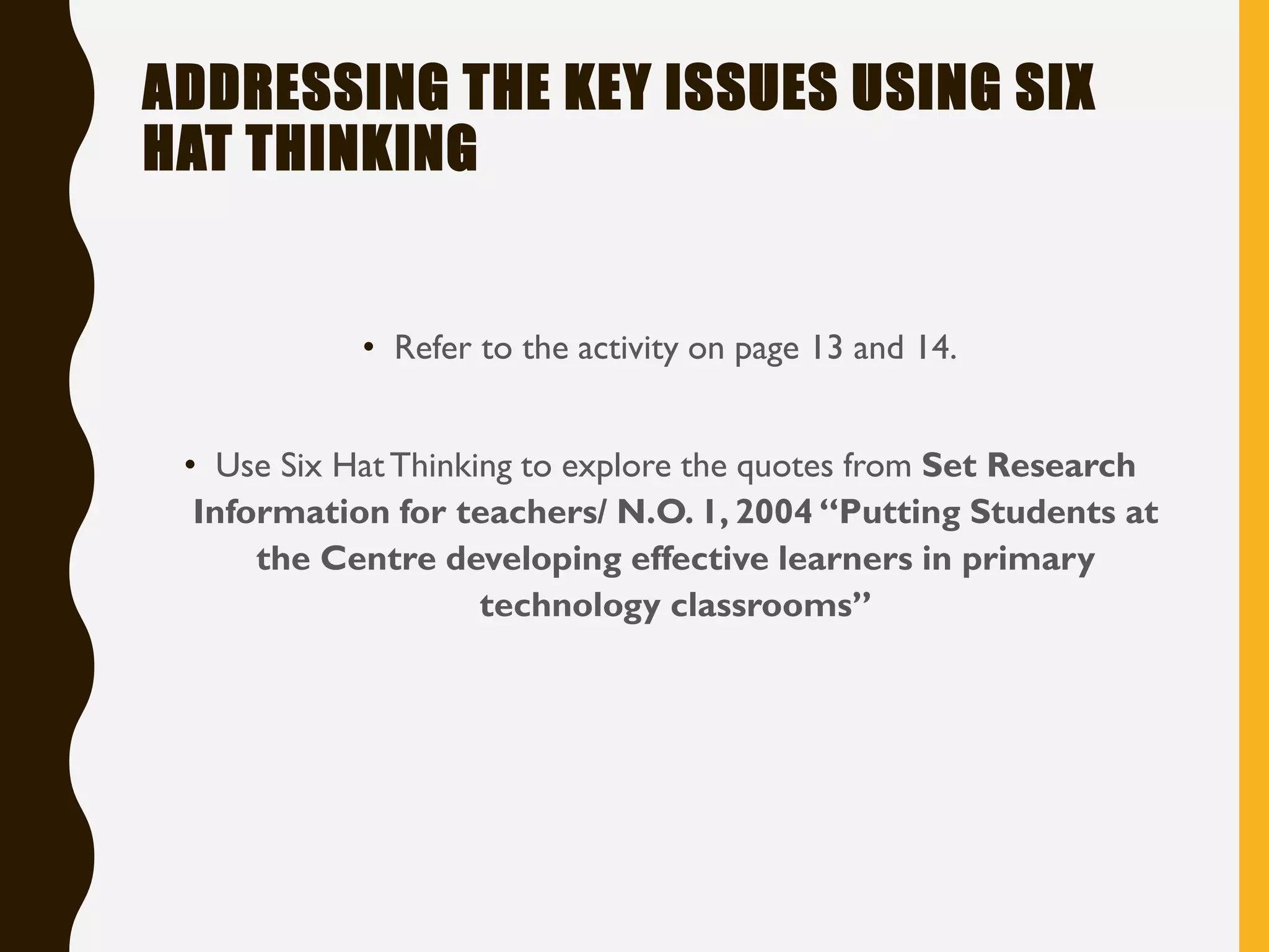 ADDRESSING THE KEY ISSUES USING SIX
HAT THINKING
• Refer to the activity on page 13 and 14.
• Use Six HatThinking to explore the quotes from Set Research
Information for teachers/ N.O. 1, 2004 “Putting Students at
the Centre developing effective learners in primary
technology classrooms”
 