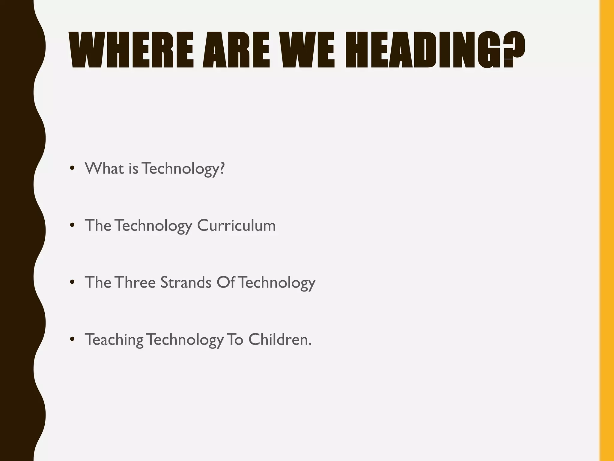 WHERE ARE WE HEADING?
• What isTechnology?
• The Technology Curriculum
• TheThree Strands Of Technology
• TeachingTechnologyTo Children.
 