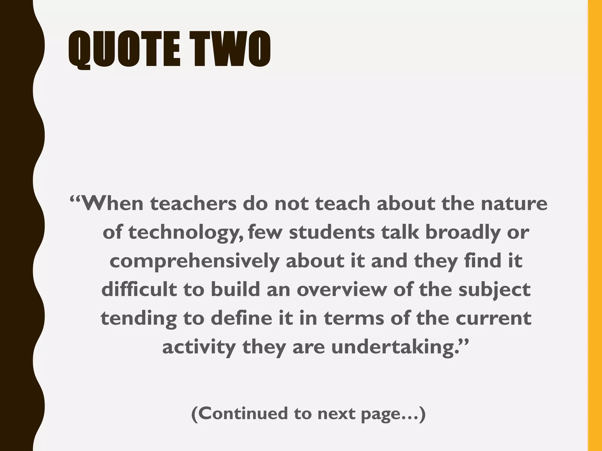 QUOTE TWO
“When teachers do not teach about the nature
of technology, few students talk broadly or
comprehensively about it and they find it
difficult to build an overview of the subject
tending to define it in terms of the current
activity they are undertaking.”
(Continued to next page…)
 