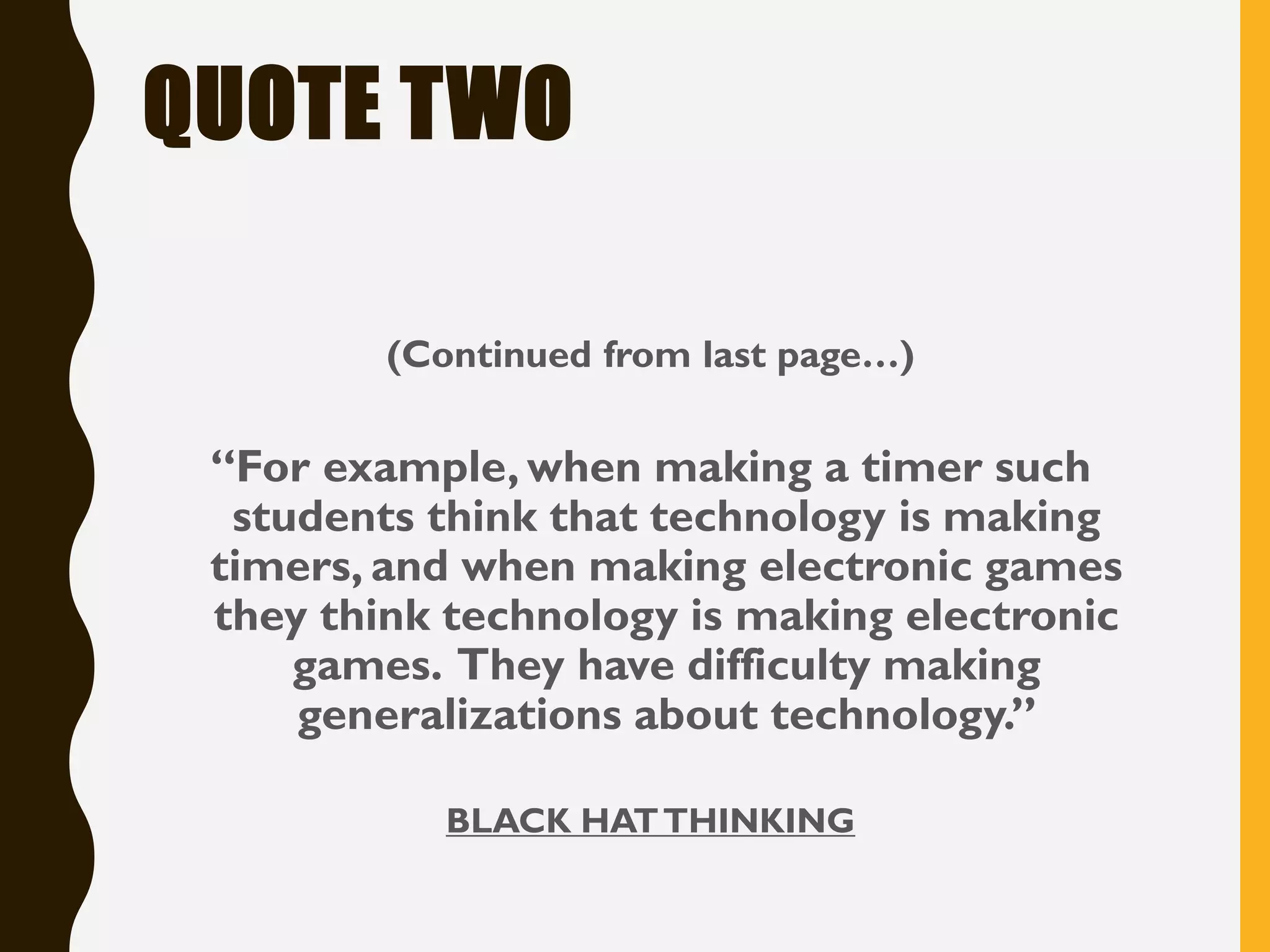 QUOTE TWO
(Continued from last page…)
“For example, when making a timer such
students think that technology is making
timers, and when making electronic games
they think technology is making electronic
games. They have difficulty making
generalizations about technology.”
BLACK HATTHINKING
 