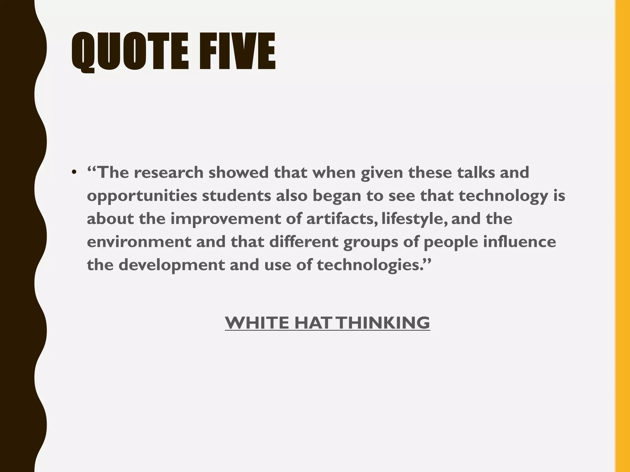 QUOTE FIVE
• “The research showed that when given these talks and
opportunities students also began to see that technology is
about the improvement of artifacts, lifestyle, and the
environment and that different groups of people influence
the development and use of technologies.”
WHITE HATTHINKING
 