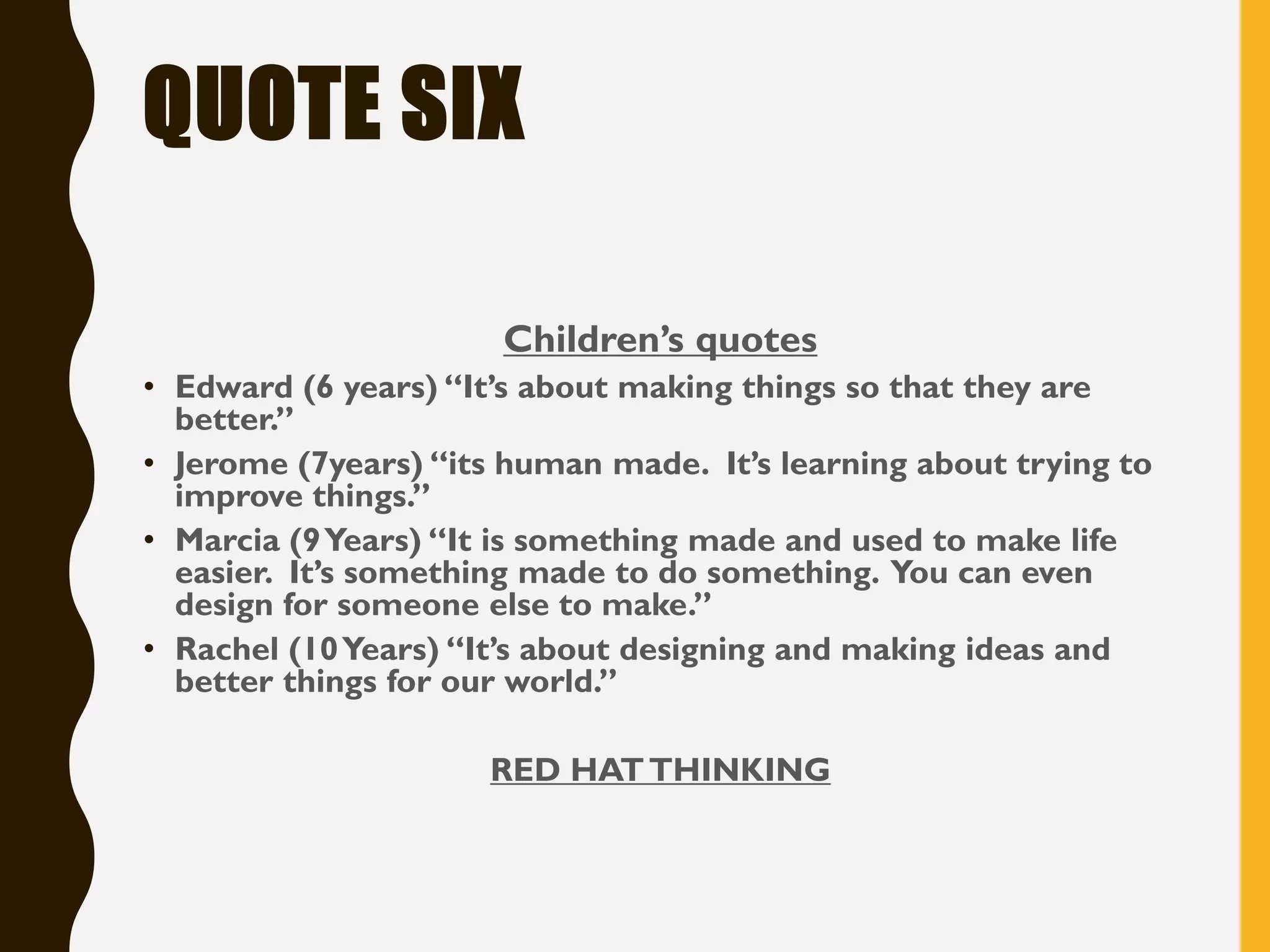 QUOTE SIX
Children’s quotes
• Edward (6 years) “It’s about making things so that they are
better.”
• Jerome (7years) “its human made. It’s learning about trying to
improve things.”
• Marcia (9Years) “It is something made and used to make life
easier. It’s something made to do something. You can even
design for someone else to make.”
• Rachel (10Years) “It’s about designing and making ideas and
better things for our world.”
RED HATTHINKING
 