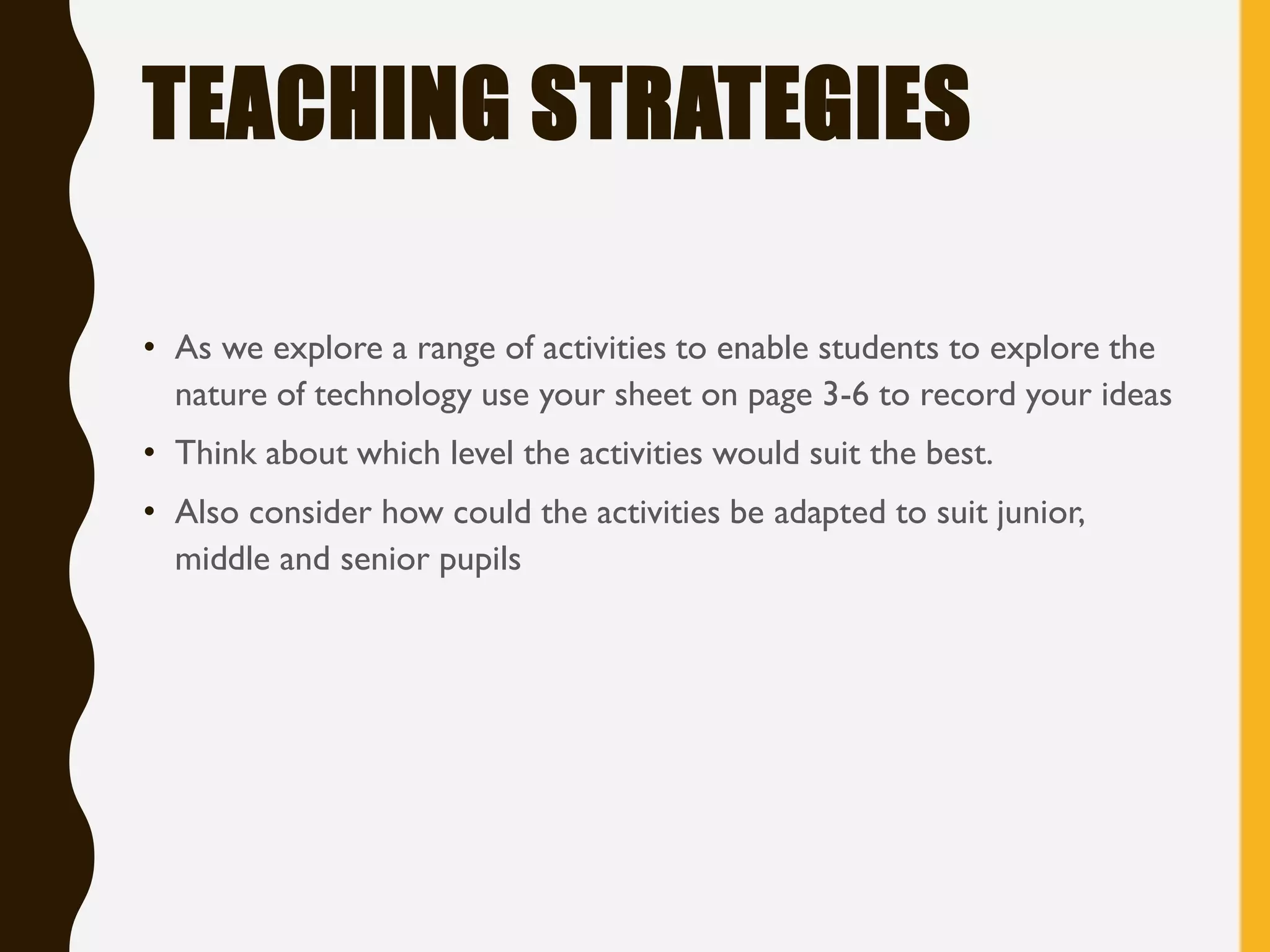 TEACHING STRATEGIES
• As we explore a range of activities to enable students to explore the
nature of technology use your sheet on page 3-6 to record your ideas
• Think about which level the activities would suit the best.
• Also consider how could the activities be adapted to suit junior,
middle and senior pupils
 