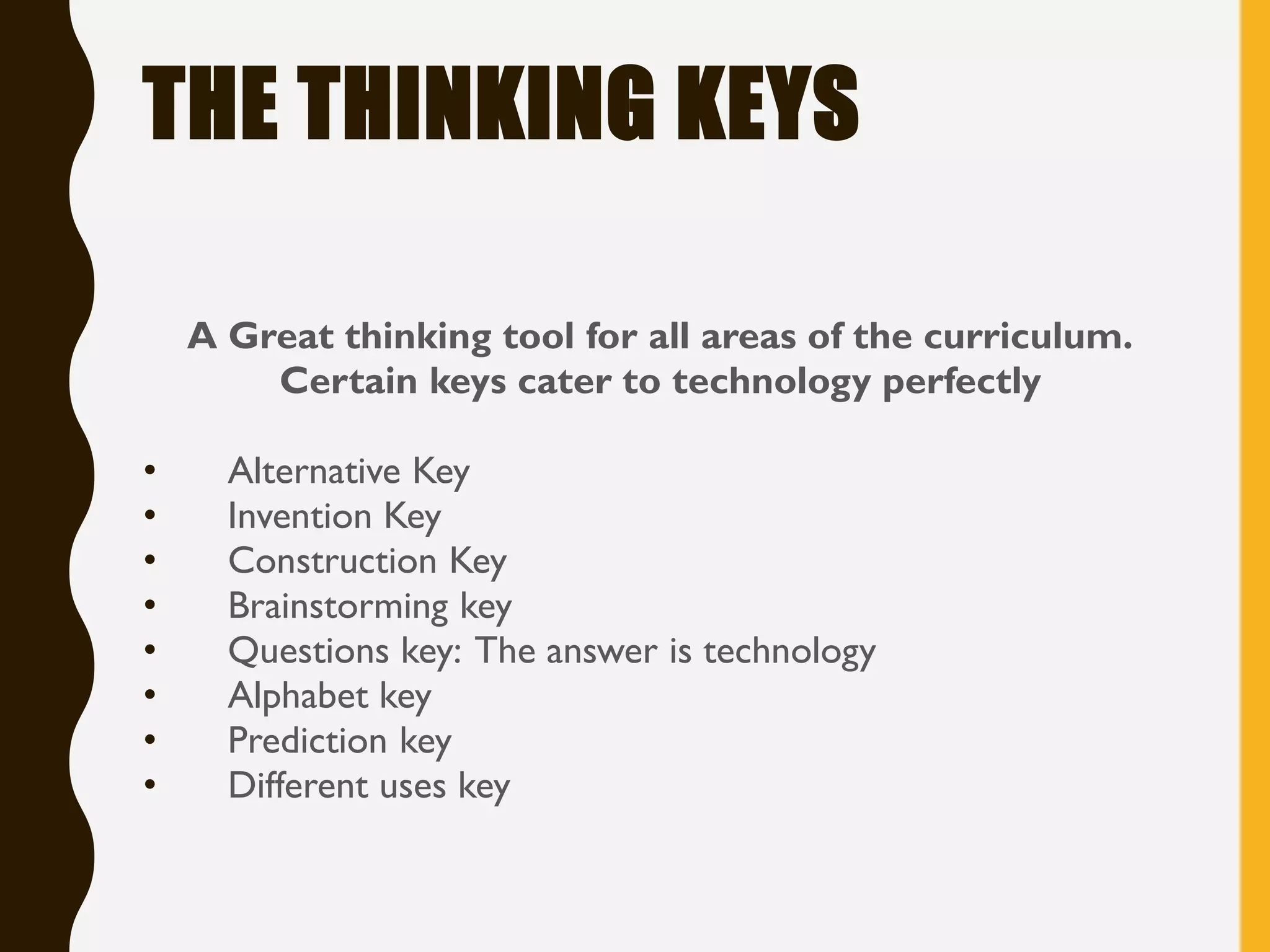 THE THINKING KEYS
A Great thinking tool for all areas of the curriculum.
Certain keys cater to technology perfectly
• Alternative Key
• Invention Key
• Construction Key
• Brainstorming key
• Questions key: The answer is technology
• Alphabet key
• Prediction key
• Different uses key
 