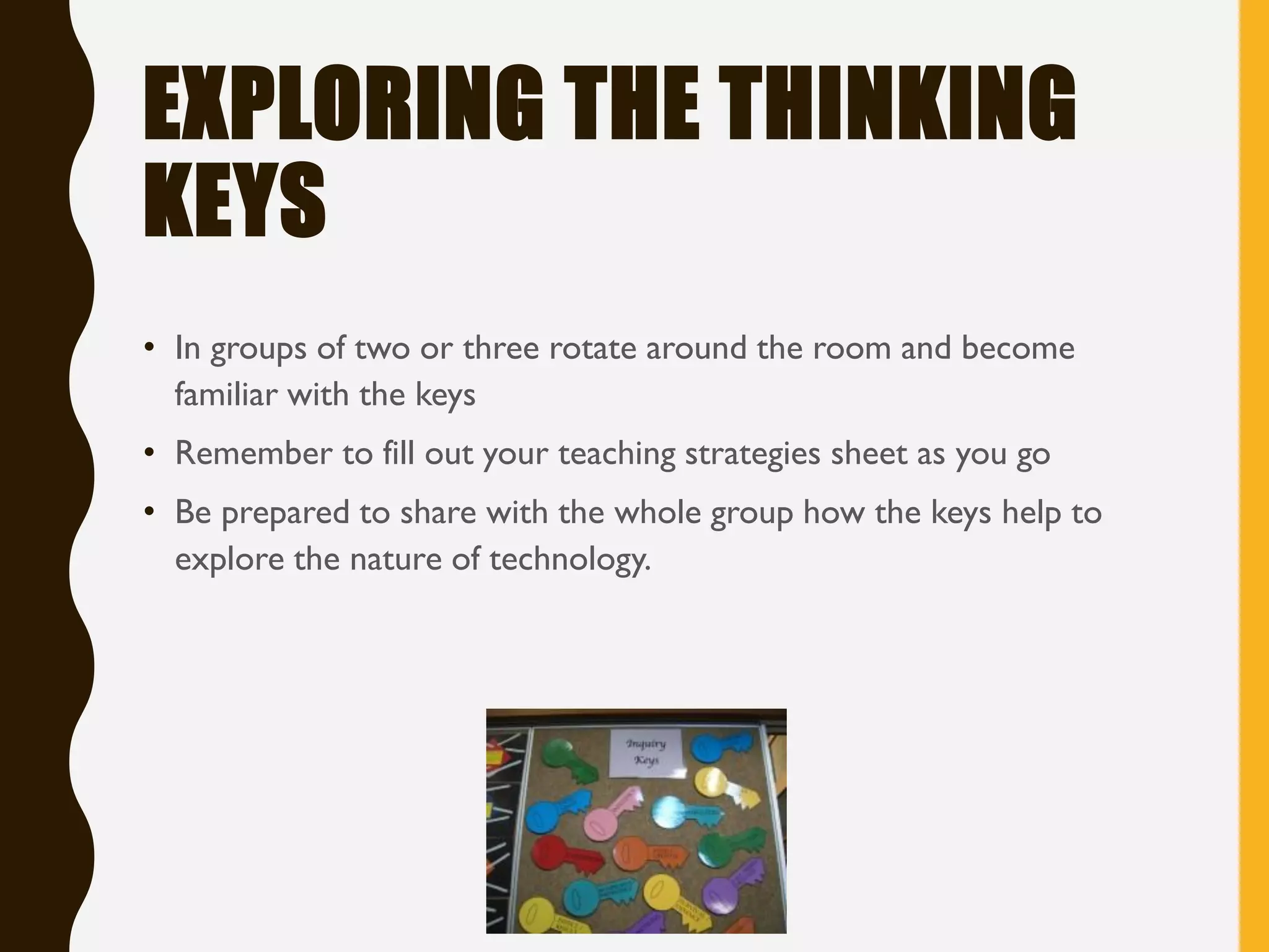 EXPLORING THE THINKING
KEYS
• In groups of two or three rotate around the room and become
familiar with the keys
• Remember to fill out your teaching strategies sheet as you go
• Be prepared to share with the whole group how the keys help to
explore the nature of technology.
 