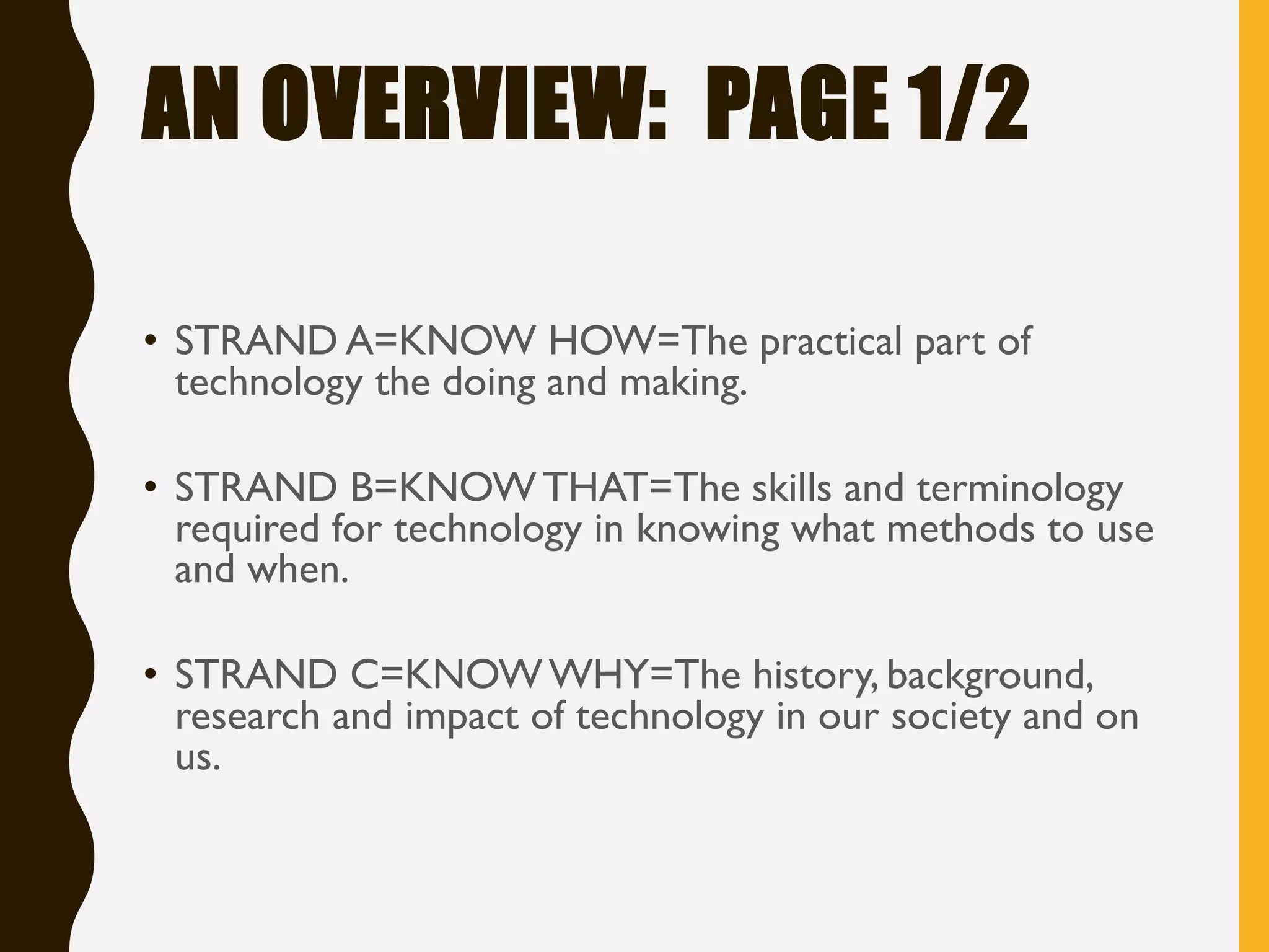 AN OVERVIEW: PAGE 1/2
• STRAND A=KNOW HOW=The practical part of
technology the doing and making.
• STRAND B=KNOWTHAT=The skills and terminology
required for technology in knowing what methods to use
and when.
• STRAND C=KNOWWHY=The history, background,
research and impact of technology in our society and on
us.
 