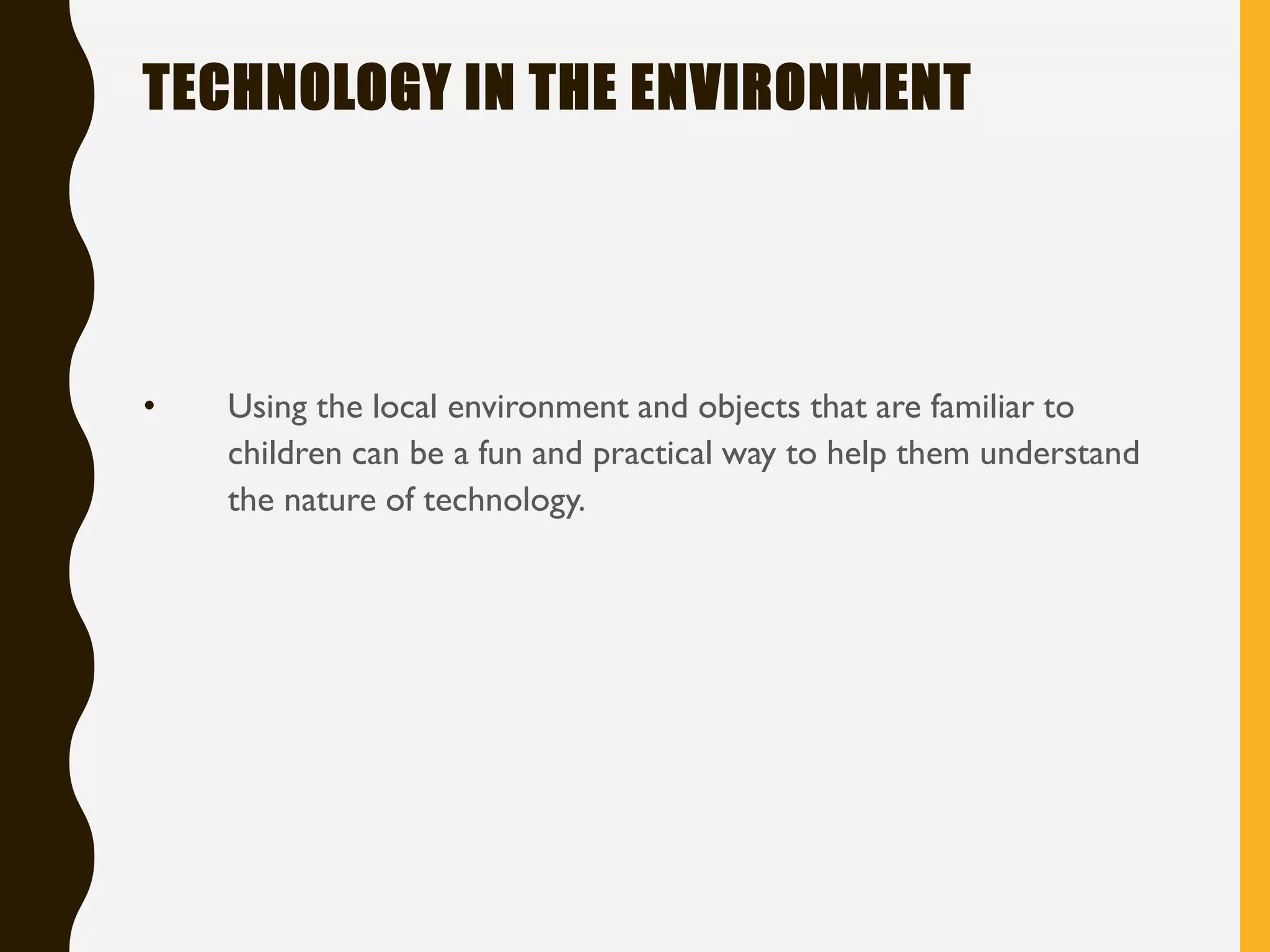 TECHNOLOGY IN THE ENVIRONMENT
• Using the local environment and objects that are familiar to
children can be a fun and practical way to help them understand
the nature of technology.
 