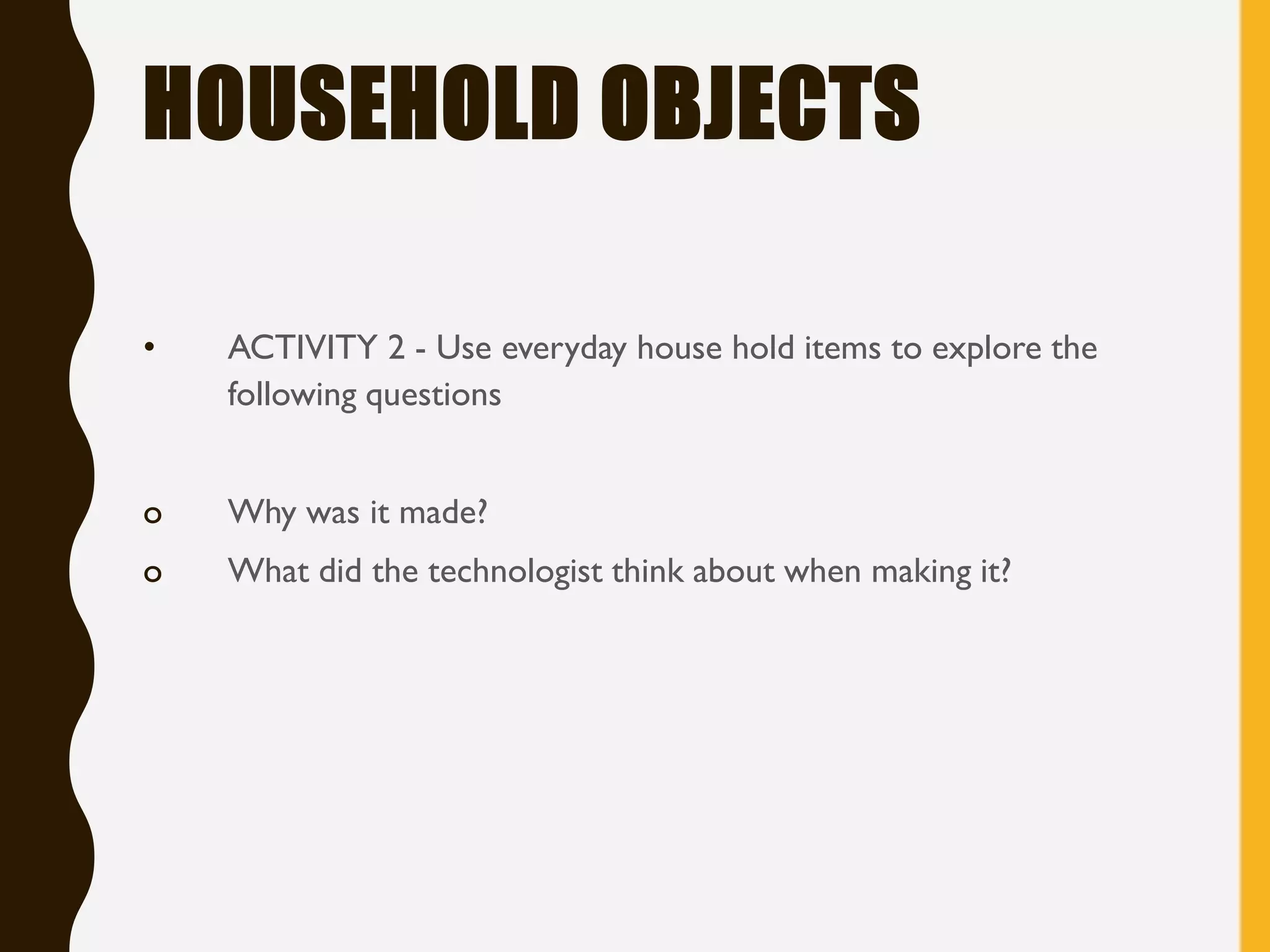 HOUSEHOLD OBJECTS
• ACTIVITY 2 - Use everyday house hold items to explore the
following questions
o Why was it made?
o What did the technologist think about when making it?
 