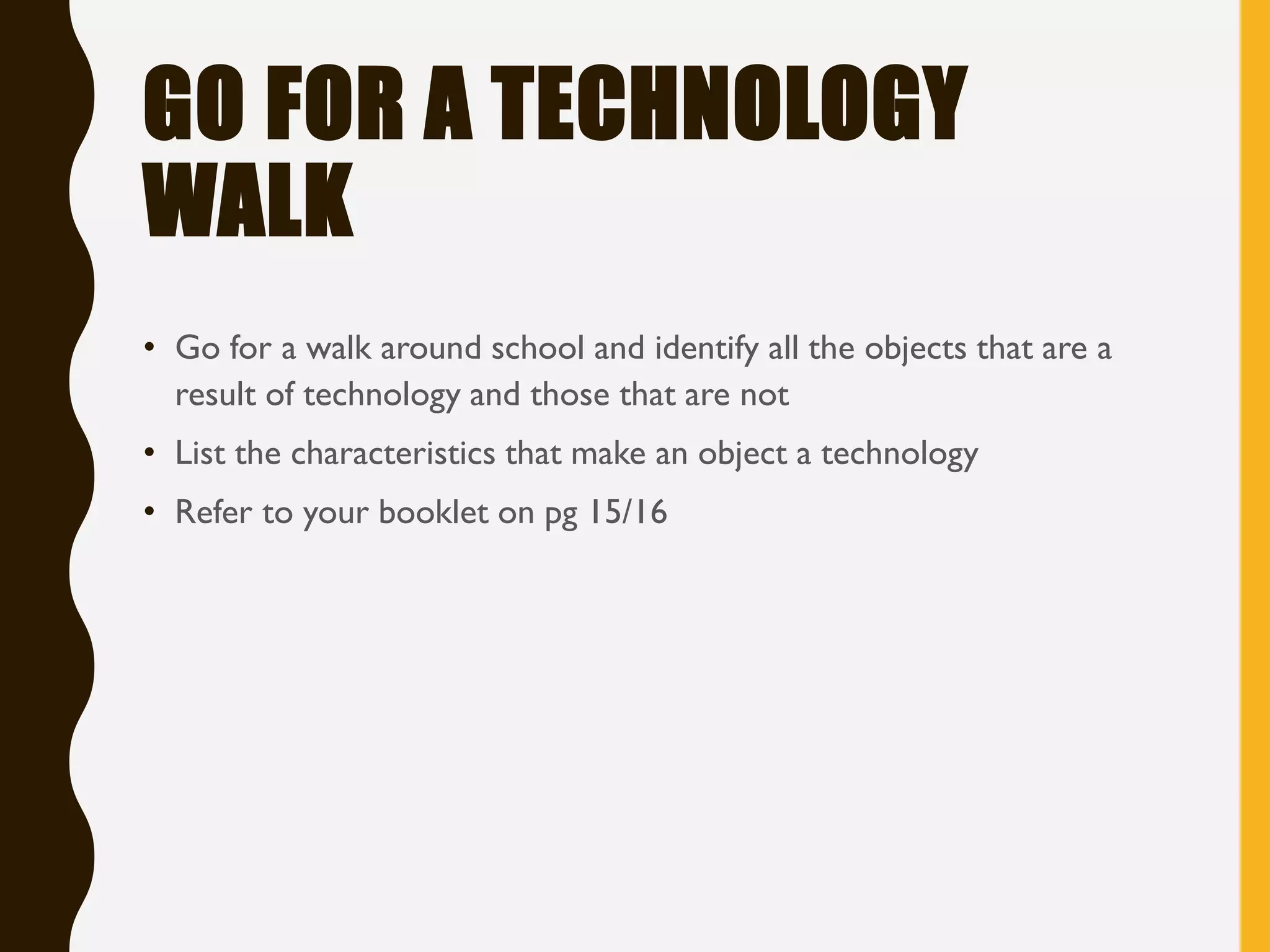 GO FOR A TECHNOLOGY
WALK
• Go for a walk around school and identify all the objects that are a
result of technology and those that are not
• List the characteristics that make an object a technology
• Refer to your booklet on pg 15/16
 
