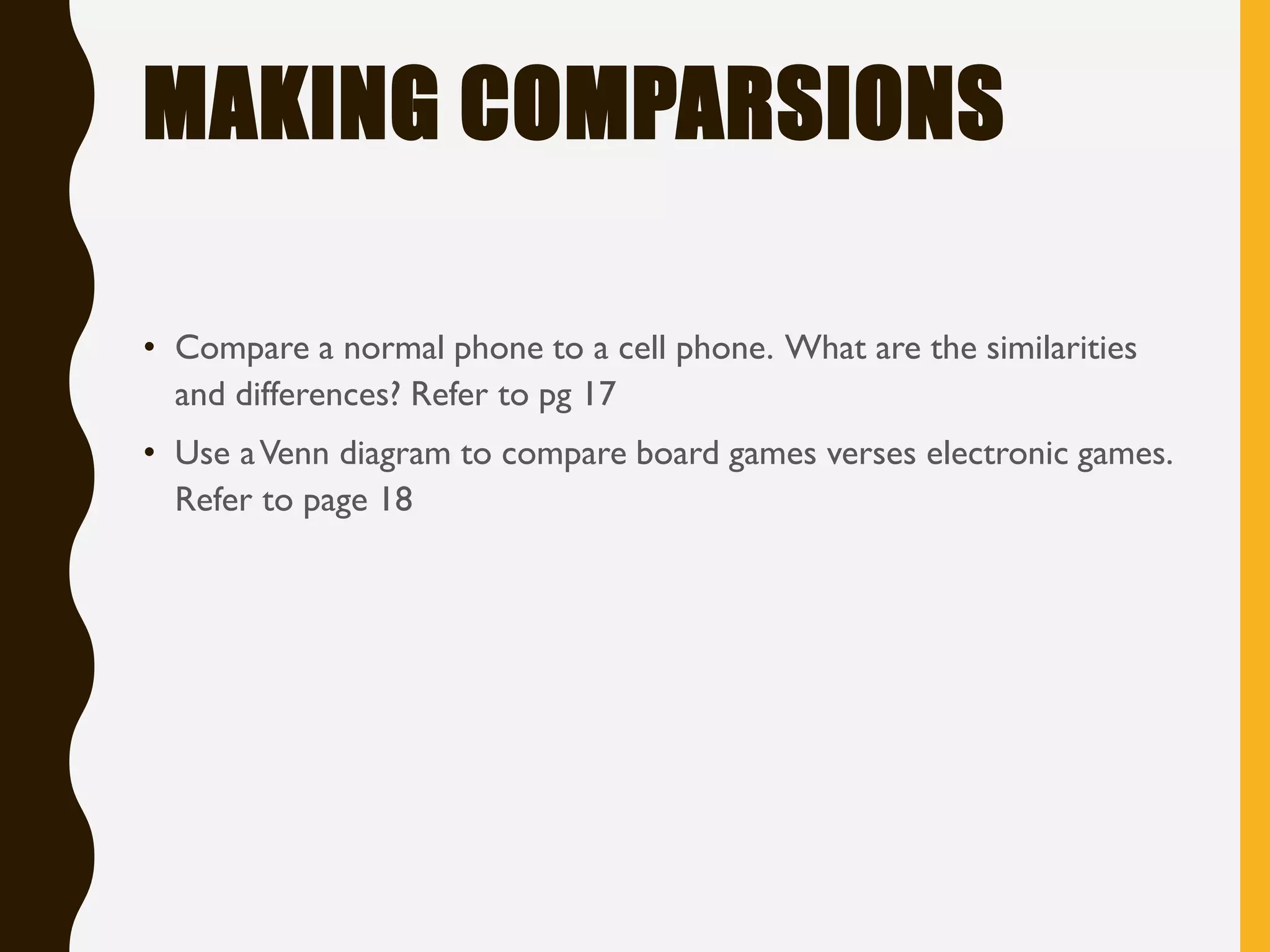 MAKING COMPARSIONS
• Compare a normal phone to a cell phone. What are the similarities
and differences? Refer to pg 17
• Use aVenn diagram to compare board games verses electronic games.
Refer to page 18
 