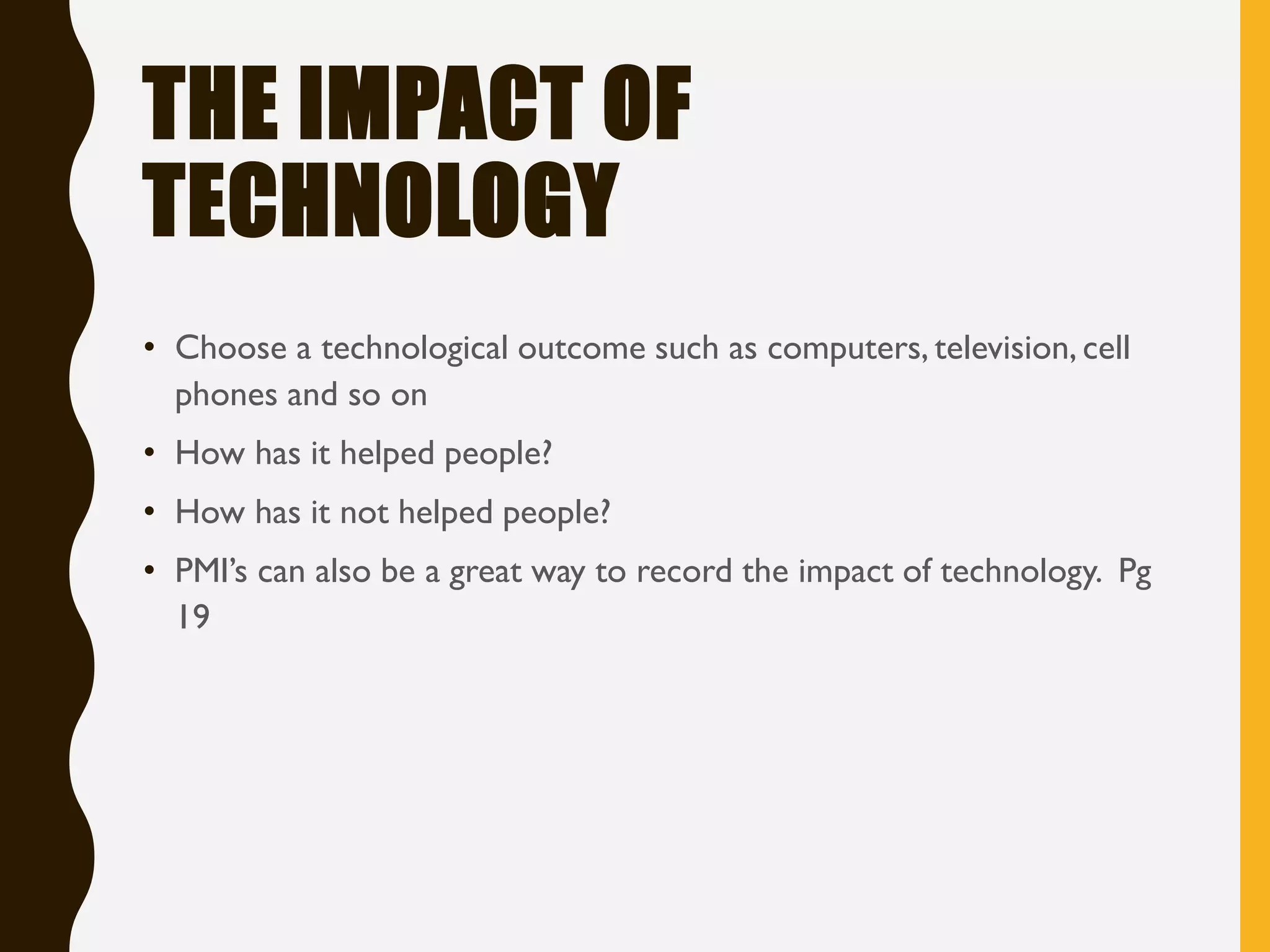 THE IMPACT OF
TECHNOLOGY
• Choose a technological outcome such as computers, television, cell
phones and so on
• How has it helped people?
• How has it not helped people?
• PMI’s can also be a great way to record the impact of technology. Pg
19
 