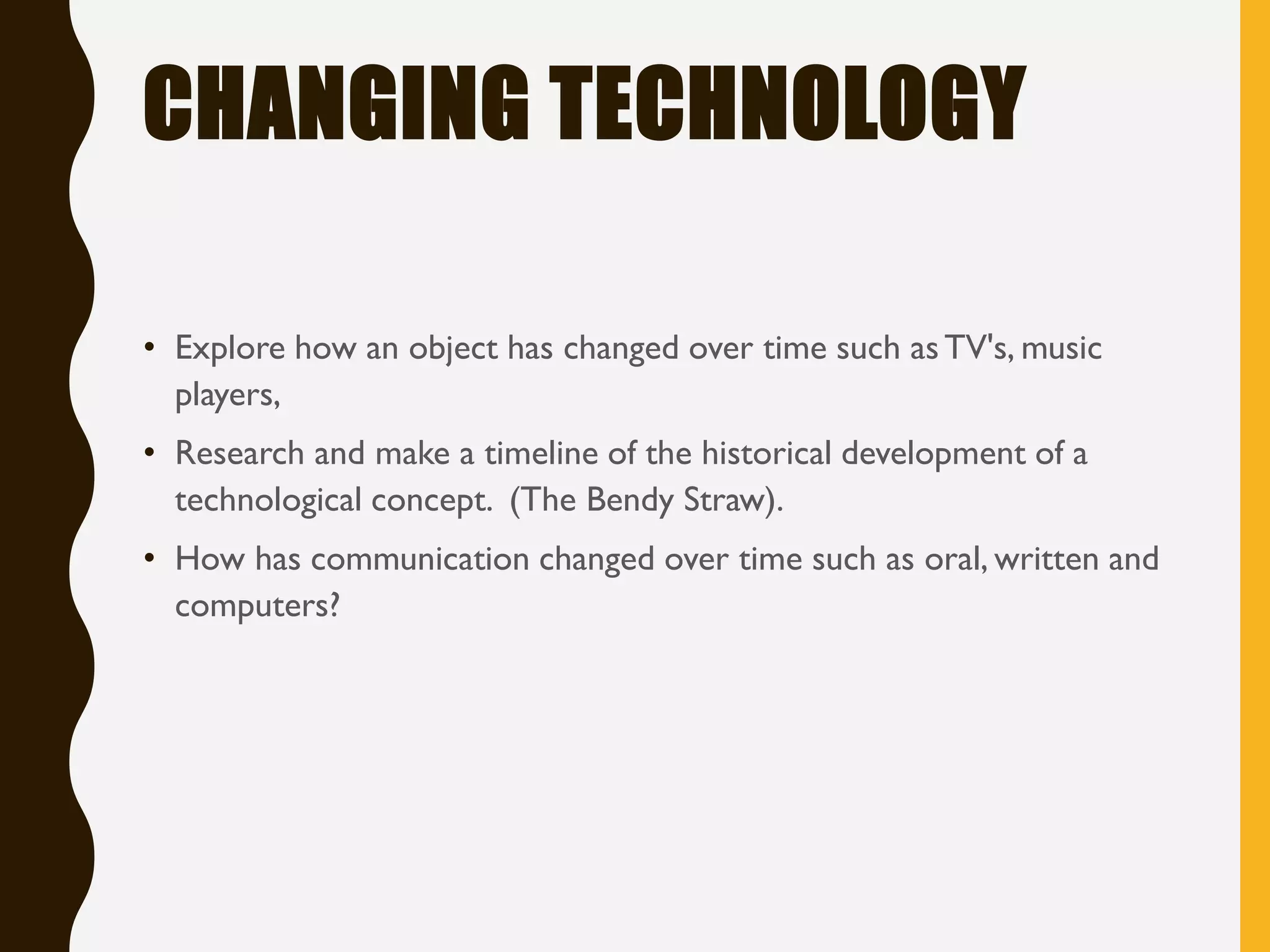 CHANGING TECHNOLOGY
• Explore how an object has changed over time such asTV's, music
players,
• Research and make a timeline of the historical development of a
technological concept. (The Bendy Straw).
• How has communication changed over time such as oral, written and
computers?
 