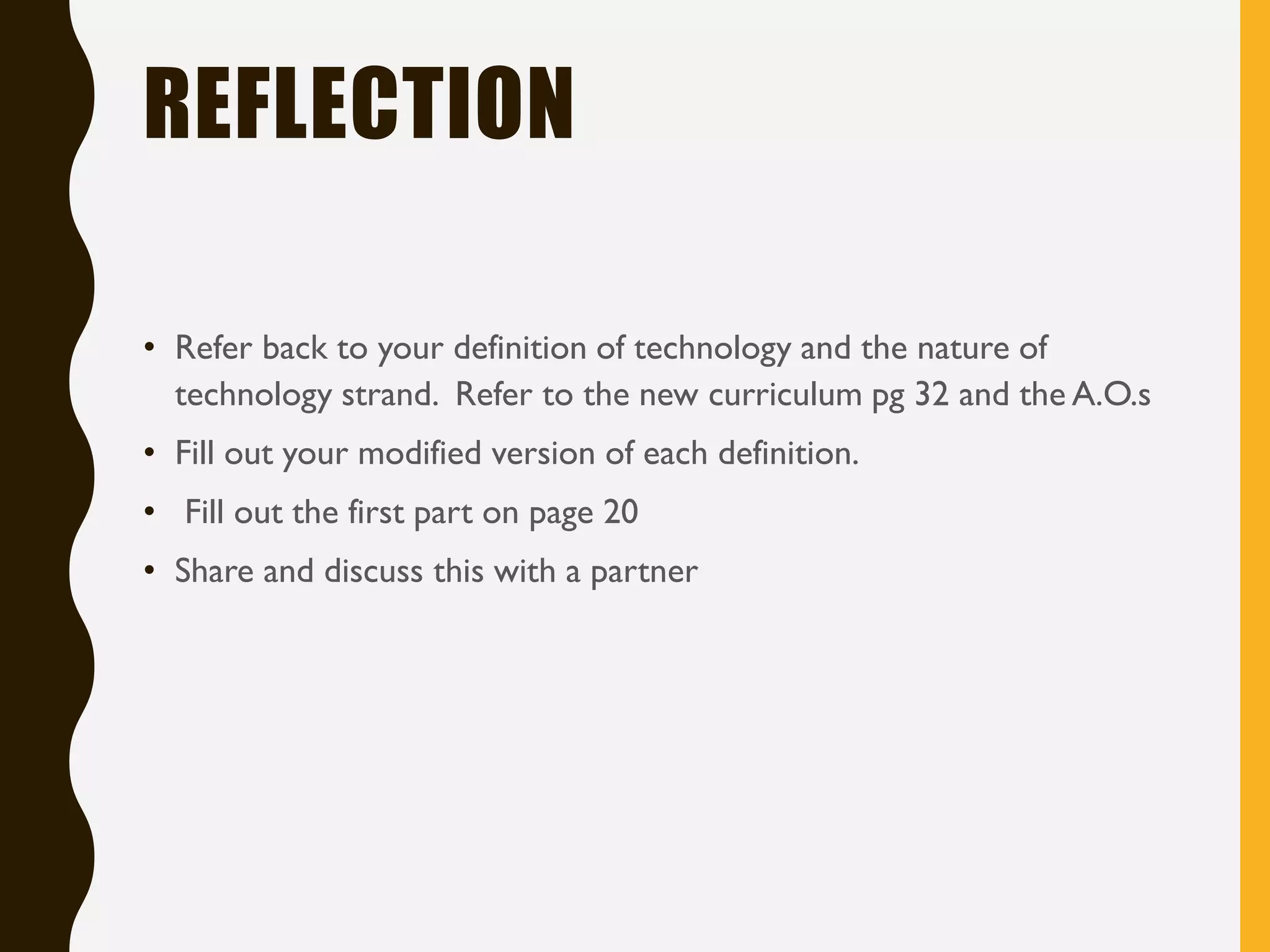 REFLECTION
• Refer back to your definition of technology and the nature of
technology strand. Refer to the new curriculum pg 32 and the A.O.s
• Fill out your modified version of each definition.
• Fill out the first part on page 20
• Share and discuss this with a partner
 